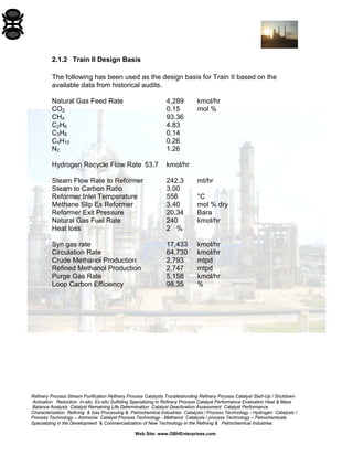 Refinery Process Stream Purification Refinery Process Catalysts Troubleshooting Refinery Process Catalyst Start-Up / Shutdown 
Activation Reduction In-situ Ex-situ Sulfiding Specializing in Refinery Process Catalyst Performance Evaluation Heat & Mass 
Balance Analysis Catalyst Remaining Life Determination Catalyst Deactivation Assessment Catalyst Performance 
Characterization Refining & Gas Processing & Petrochemical Industries Catalysts / Process Technology - Hydrogen Catalysts / 
Process Technology – Ammonia Catalyst Process Technology - Methanol Catalysts / process Technology – Petrochemicals 
Specializing in the Development & Commercialization of New Technology in the Refining & Petrochemical Industries 
Web Site: www.GBHEnterprises.com 
2.1.2 Train II Design Basis 
The following has been used as the design basis for Train II based on the available data from historical audits. 
Natural Gas Feed Rate 4,289 kmol/hr 
CO2 0.15 mol % 
CH4 93.36 
C2H6 4.83 
C3H8 0.14 
C4H10 0.26 
N2 1.26 
Hydrogen Recycle Flow Rate 53.7 kmol/hr 
Steam Flow Rate to Reformer 242.3 mt/hr 
Steam to Carbon Ratio 3.00 
Reformer Inlet Temperature 556 °C 
Methane Slip Ex Reformer 3.40 mol % dry 
Reformer Exit Pressure 20.34 Bara 
Natural Gas Fuel Rate 240 kmol/hr 
Heat loss 2 % 
Syn gas rate 17,433 kmol/hr 
Circulation Rate 64,730 kmol/hr 
Crude Methanol Production 2,793 mtpd 
Refined Methanol Production 2,747 mtpd 
Purge Gas Rate 5,158 kmol/hr 
Loop Carbon Efficiency 98.35 %  