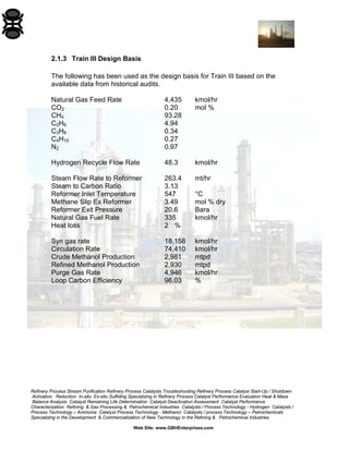 Refinery Process Stream Purification Refinery Process Catalysts Troubleshooting Refinery Process Catalyst Start-Up / Shutdown 
Activation Reduction In-situ Ex-situ Sulfiding Specializing in Refinery Process Catalyst Performance Evaluation Heat & Mass 
Balance Analysis Catalyst Remaining Life Determination Catalyst Deactivation Assessment Catalyst Performance 
Characterization Refining & Gas Processing & Petrochemical Industries Catalysts / Process Technology - Hydrogen Catalysts / 
Process Technology – Ammonia Catalyst Process Technology - Methanol Catalysts / process Technology – Petrochemicals 
Specializing in the Development & Commercialization of New Technology in the Refining & Petrochemical Industries 
Web Site: www.GBHEnterprises.com 
2.1.3 Train III Design Basis 
The following has been used as the design basis for Train III based on the available data from historical audits. 
Natural Gas Feed Rate 4,435 kmol/hr 
CO2 0.20 mol % 
CH4 93.28 
C2H6 4.94 
C3H8 0.34 
C4H10 0.27 
N2 0.97 
Hydrogen Recycle Flow Rate 48.3 kmol/hr 
Steam Flow Rate to Reformer 263.4 mt/hr 
Steam to Carbon Ratio 3.13 
Reformer Inlet Temperature 547 °C 
Methane Slip Ex Reformer 3.49 mol % dry 
Reformer Exit Pressure 20.6 Bara 
Natural Gas Fuel Rate 335 kmol/hr 
Heat loss 2 % 
Syn gas rate 18,158 kmol/hr 
Circulation Rate 74,410 kmol/hr 
Crude Methanol Production 2,981 mtpd 
Refined Methanol Production 2,930 mtpd 
Purge Gas Rate 4,946 kmol/hr 
Loop Carbon Efficiency 96.03 %  