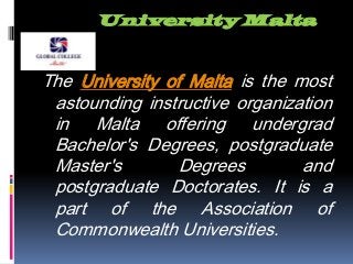 University Malta
The University of Malta is the most
astounding instructive organization
in Malta offering undergrad
Bachelor's Degrees, postgraduate
Master's Degrees and
postgraduate Doctorates. It is a
part of the Association of
Commonwealth Universities.
 