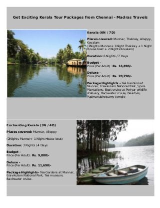 Get Exciting Kerala Tour Packages from Chennai - Madras Travels
Kerala (6N / 7D)
Places covered: Munnar, Thekkay, Alleppy,
Kovalam
(2Nights Munnar+ 1Night Thekkay + 1 Night
House boat + 2 Nights Kovalam)
Duration: 6 Nights / 7 Days
Budget -
Price (Per Adult): Rs. 16,890/-
Deluxe -
Price (Per Adult): Rs. 20,290/-
Package Highlights - Tea Gardens at
Munnar, Eravikulam National Park, Spice
Plantations, Boat cruise at Periyar wildlife
statuary, Backwater cruise, Beaches,
Padmanabhswamy temple
Enchanting Kerala (3N / 4D)
Places covered: Munnar, Alleppy
(2Nights Munnar+ 1 Night House boat)
Duration: 3 Nights / 4 Days
Budget -
Price (Per Adult): Rs. 9,800/-
Deluxe -
Price (Per Adult): Rs. 11,690/-
Package Highlights- Tea Gardens at Munnar,
Eravikulam National Park, Tea museum,
Backwater cruise.
 