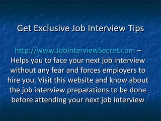 Get Exclusive Job Interview Tips http://www.JobInterviewSecret.com  – Helps you to face your next job interview without any fear and forces employers to hire you. Visit this website and know about the job interview preparations to be done before attending your next job interview 