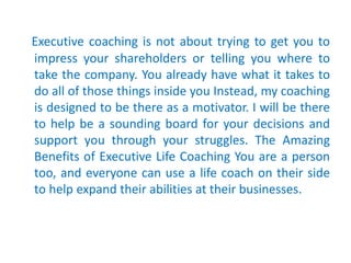 Executive coaching is not about trying to get you to
impress your shareholders or telling you where to
take the company. Y...