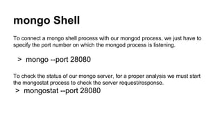 mongo Shell 
To connect a mongo shell process with our mongod process, we just have to 
specify the port number on which the mongod process is listening. 
> mongo --port 28080 
To check the status of our mongo server, for a proper analysis we must start 
the mongostat process to check the server request/response. 
> mongostat --port 28080 
 