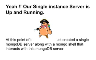 Yeah !! Our Single instance Server is 
Up and Running. 
At this point of time , we have just created a single 
mongoDB server along with a mongo shell that 
interacts with this mongoDB server. 
 