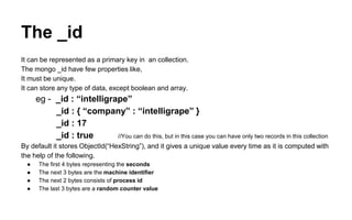 The _id 
It can be represented as a primary key in an collection. 
The mongo _id have few properties like, 
It must be unique. 
It can store any type of data, except boolean and array. 
eg - _id : “intelligrape” 
_id : { “company” : “intelligrape” } 
_id : 17 
_id : true //You can do this, but in this case you can have only two records in this collection 
By default it stores ObjectId(“HexString”), and it gives a unique value every time as it is computed with 
the help of the following. 
● The first 4 bytes representing the seconds 
● The next 3 bytes are the machine identifier 
● The next 2 bytes consists of process id 
● The last 3 bytes are a random counter value 
 