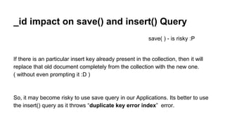 _id impact on save() and insert() Query 
save( ) - is risky :P 
If there is an particular insert key already present in the collection, then it will 
replace that old document completely from the collection with the new one. 
( without even prompting it :D ) 
So, it may become risky to use save query in our Applications. Its better to use 
the insert() query as it throws “duplicate key error index” error. 
 
