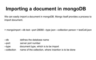 Importing a document in mongoDB 
We can easily import a document in mongoDB. Mongo itself provides a process to 
import document. 
> mongoimport --db test --port 28080 --type json --collection person < testColl.json 
--db defines the database name 
--port server port number 
--type document type, which is to be import 
--collection name of the collection, where insertion is to be done 
 