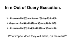 In n Out of Query Execution. 
> db.person.find({}).sort({name:1}).skip(2).limit(3); 
> db.person.find({}).skip(2).sort({name:1}).limit(3); 
> db.person.find({}).limit(3).skip(2).sort({name:1}); 
What impact does they will make, on the result? 
 