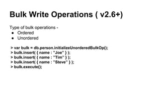 Bulk Write Operations ( v2.6+) 
Type of bulk operations - 
● Ordered 
● Unordered 
> var bulk = db.person.initializeUnorderedBulkOp(); 
> bulk.insert( { name : ”Joe” } ); 
> bulk.insert( { name : ”Tim” } ); 
> bulk.insert( { name : ”Steve” } ); 
> bulk.execute(); 
 