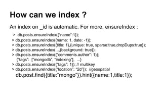 How can we index ? 
An index on _id is automatic. For more, ensureIndex : 
> db.posts.ensureIndex({“name”:1}); 
> db.posts.ensureIndex({name: 1, date: ‐1}); 
> db.posts.ensureIndex({title: 1},{unique: true, sparse:true,dropDups:true}); 
> db.posts.ensureIndex(...,{background: true}); 
> db.posts.ensureIndex({“comments.author”: 1}); 
{“tags”: [“mongodb”, “indexing”], ...} 
> db.posts.ensureIndex({“tags”: 1}); // multikey 
> db.posts.ensureIndex({“location”: “2d”}); //geospatial 
db.post.find({title:”mongo”}).hint({name:1,title:1}); 
 