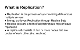 What is Replication? 
● Replication is the process of synchronizing data across 
multiple servers. 
● Mongo achieves Replication through Replica Sets 
● Replica sets are a form of asynchronous master/slave 
replication 
● A replica set consists of two or more nodes that are 
copies of each other. (i.e.: replicas) 
 