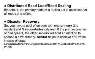 ● Distributed Read Load/Read Scaling 
By default, the primary node of a replica set is accessed for 
all reads and writes. 
● Disaster Recovery 
So, you have a pool of servers with one primary (the 
master) and N secondaries (slaves). If the primarycrashes 
or disappears, the other servers will hold an election to 
choose a new primary. Arbiter helps to achieve >50 votes 
in case of draw. 
connectionString = (“mongodb://localhost:37017", replicaSet="s0",w=4, 
j=True) 
 