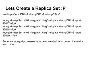 Lets Create a Replica Set :P 
mkdir -p ~/tempDB/rs1 ~/tempDB/rs2 ~/tempDB/rs3 
mongod --replSet m101 --logpath "1.log" --dbpath ~/tempDB/rs1 --port 
47017 --fork 
mongod --replSet m101 --logpath "2.log" --dbpath ~/tempDB/rs2 --port 
47018 --fork 
mongod --replSet m101 --logpath "3.log" --dbpath ~/tempDB/rs3 --port 
47019 --fork 
Seperate mongod processes have been created, lets connect them with 
each other. 
 