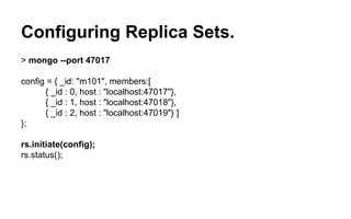 Configuring Replica Sets. 
> mongo --port 47017 
config = { _id: "m101", members:[ 
{ _id : 0, host : "localhost:47017"}, 
{ _id : 1, host : "localhost:47018"}, 
{ _id : 2, host : "localhost:47019"} ] 
}; 
rs.initiate(config); 
rs.status(); 
 