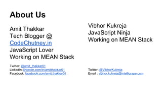 About Us 
Amit Thakkar 
Tech Blogger @ 
CodeChutney.in 
JavaScript Lover 
Working on MEAN Stack 
Twitter: @amit_thakkar01 
LinkedIn: linkedin.com/in/amitthakkar01 
Facebook: facebook.com/amit.thakkar01 
Vibhor Kukreja 
JavaScript Ninja 
Working on MEAN Stack 
Twitter: @VibhorKukreja 
Email : vibhor.kukreja@intelligrape.com 
 