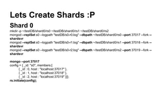 Lets Create Shards :P 
Shard 0 
mkdir -p ~/testDB/shard0/rs0 ~/testDB/shard0/rs1 ~/testDB/shard0/rs2 
mongod --replSet s0 --logpath "testDB/s0-r0.log" --dbpath ~/testDB/shard0/rs0 --port 37017 --fork -- 
shardsvr 
mongod --replSet s0 --logpath "testDB/s0-r1.log" --dbpath ~/testDB/shard0/rs1 --port 37018 --fork -- 
shardsvr 
mongod --replSet s0 --logpath "testDB/s0-r2.log" --dbpath ~/testDB/shard0/rs2 --port 37019 --fork -- 
shardsvr 
mongo --port 37017 
config = { _id: "s0", members:[ 
{ _id : 0, host : "localhost:37017" }, 
{ _id : 1, host : "localhost:37018" }, 
{ _id : 2, host : "localhost:37019" }]}; 
rs.initiate(config); 
 