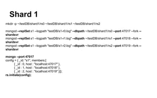 Shard 1 
mkdir -p ~/testDB/shard1/rs0 ~/testDB/shard1/rs1 ~/testDB/shard1/rs2 
mongod --replSet s1 --logpath "testDB/s1-r0.log" --dbpath ~/testDB/shard1/rs0 --port 47017 --fork -- 
shardsvr 
mongod --replSet s1 --logpath "testDB/s1-r1.log" --dbpath ~/testDB/shard1/rs1 --port 47018 --fork -- 
shardsvr 
mongod --replSet s1 --logpath "testDB/s1-r2.log" --dbpath ~/testDB/shard1/rs2 --port 47019 --fork -- 
shardsvr 
mongo --port 47017 
config = { _id: "s1", members:[ 
{ _id : 0, host : "localhost:47017" }, 
{ _id : 1, host : "localhost:47018" }, 
{ _id : 2, host : "localhost:47019" }]}; 
rs.initiate(config); 
 