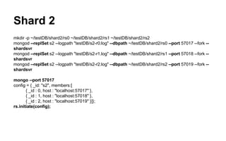 Shard 2 
mkdir -p ~/testDB/shard2/rs0 ~/testDB/shard2/rs1 ~/testDB/shard2/rs2 
mongod --replSet s2 --logpath "testDB/s2-r0.log" --dbpath ~/testDB/shard2/rs0 --port 57017 --fork -- 
shardsvr 
mongod --replSet s2 --logpath "testDB/s2-r1.log" --dbpath ~/testDB/shard2/rs1 --port 57018 --fork -- 
shardsvr 
mongod --replSet s2 --logpath "testDB/s2-r2.log" --dbpath ~/testDB/shard2/rs2 --port 57019 --fork -- 
shardsvr 
mongo --port 57017 
config = { _id: "s2", members:[ 
{ _id : 0, host : "localhost:57017" }, 
{ _id : 1, host : "localhost:57018" }, 
{ _id : 2, host : "localhost:57019" }]}; 
rs.initiate(config); 
 