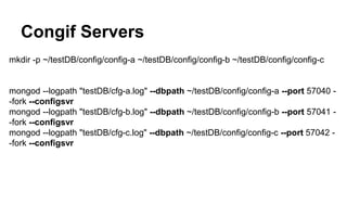 Congif Servers 
mkdir -p ~/testDB/config/config-a ~/testDB/config/config-b ~/testDB/config/config-c 
mongod --logpath "testDB/cfg-a.log" --dbpath ~/testDB/config/config-a --port 57040 - 
-fork --configsvr 
mongod --logpath "testDB/cfg-b.log" --dbpath ~/testDB/config/config-b --port 57041 - 
-fork --configsvr 
mongod --logpath "testDB/cfg-c.log" --dbpath ~/testDB/config/config-c --port 57042 - 
-fork --configsvr 
 