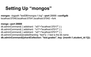 Setting Up “mongos” 
mongos --logpath "testDB/mongos-1.log" --port 28888 --configdb 
localhost:57040,localhost:57041,localhost:57042 --fork 
mongo --port 28888 
db.adminCommand( { addshard : "s0/"+"localhost:37017" } ); 
db.adminCommand( { addshard : "s1/"+"localhost:47017" } ); 
db.adminCommand( { addshard : "s2/"+"localhost:57017" } ); 
db.adminCommand({enableSharding: "test"}) // test is the db name 
db.adminCommand({shardCollection: "test.grades", key: {month:1,student_id:1}}); 
 