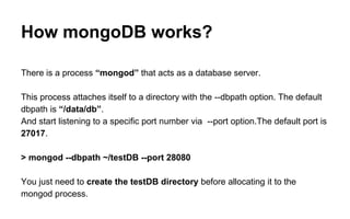 How mongoDB works? 
There is a process “mongod” that acts as a database server. 
This process attaches itself to a directory with the --dbpath option. The default 
dbpath is “/data/db”. 
And start listening to a specific port number via --port option.The default port is 
27017. 
> mongod --dbpath ~/testDB --port 28080 
You just need to create the testDB directory before allocating it to the 
mongod process. 
 
