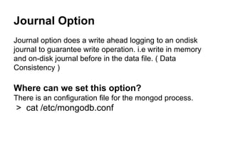 Journal Option 
Journal option does a write ahead logging to an ondisk 
journal to guarantee write operation. i.e write in memory 
and on-disk journal before in the data file. ( Data 
Consistency ) 
Where can we set this option? 
There is an configuration file for the mongod process. 
> cat /etc/mongodb.conf 
 