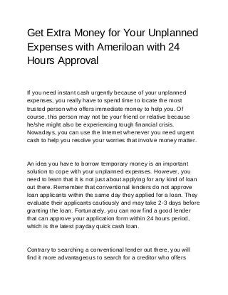 Get Extra Money for Your Unplanned
Expenses with Ameriloan with 24
Hours Approval
If you need instant cash urgently because of your unplanned
expenses, you really have to spend time to locate the most
trusted person who offers immediate money to help you. Of
course, this person may not be your friend or relative because
he/she might also be experiencing tough financial crisis.
Nowadays, you can use the Internet whenever you need urgent
cash to help you resolve your worries that involve money matter.
An idea you have to borrow temporary money is an important
solution to cope with your unplanned expenses. However, you
need to learn that it is not just about applying for any kind of loan
out there. Remember that conventional lenders do not approve
loan applicants within the same day they applied for a loan. They
evaluate their applicants cautiously and may take 2-3 days before
granting the loan. Fortunately, you can now find a good lender
that can approve your application form within 24 hours period,
which is the latest payday quick cash loan.
Contrary to searching a conventional lender out there, you will
find it more advantageous to search for a creditor who offers
 