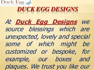 DUCK EGG DESIGNS
At Duck Egg Designs we
source blessings which are
unexpected, lovely and special
some of which might be
customized or bespoke, for
example, our boxes and
plaques. We trust you like our
 