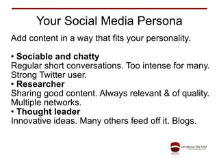 Your Social Media Persona Add content in a way that fits your personality. Sociable and chatty Regular short conversations. Too intense for many. Strong Twitter user. Researcher Sharing good content. Always relevant & of quality. Multiple networks. Thought leader Innovative ideas. Many others feed off it. Blogs. 
