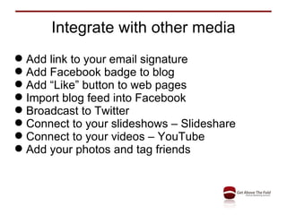 Integrate with other media Add link to your email signature Add Facebook badge to blog Add “Like” button to web pages Import blog feed into Facebook Broadcast to Twitter Connect to your slideshows – Slideshare Connect to your videos – YouTube Add your photos and tag friends 
