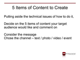 5 Items of Content to Create Putting aside the technical issues of how to do it, Decide on the 5 items of content your target audience would like and comment on Consider the message  Chose the channel – text / photo / video / event 