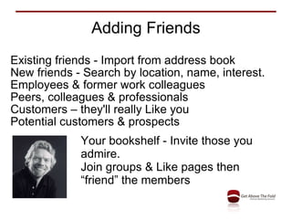 Adding Friends Existing friends - Import from address book New friends - Search by location, name, interest. Employees & former work colleagues Peers, colleagues & professionals Customers – they'll really Like you Potential customers & prospects Your bookshelf - Invite those you admire. Join groups & Like pages then “friend” the members 