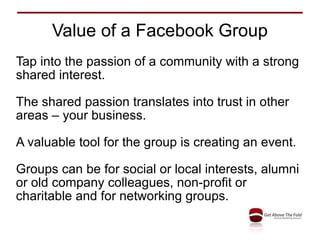 Value of a Facebook Group Tap into the passion of a community with a strong shared interest. The shared passion translates into trust in other areas – your business. A valuable tool for the group is creating an event. Groups can be for social or local interests, alumni or old company colleagues, non-profit or charitable and for networking groups. 