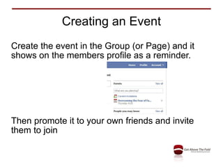 Creating an Event Create the event in the Group (or Page) and it shows on the members profile as a reminder. Then promote it to your own friends and invite them to join 