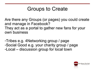 Groups to Create Are there any Groups (or pages) you could create and manage in Facebook? They act as a portal to gather new fans for your own business Tribes e.g. 4Networking group / page Social Good e.g. your charity group / page Local – discussion group for local town 