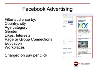 Facebook Advertising Filter audience by: Country, city Age category Gender Likes, Interests Page or Group Connections Education Workplaces Charged on pay per click 