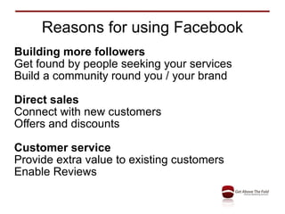 Reasons for using Facebook Building more followers Get found by people seeking your services Build a community round you / your brand Direct sales Connect with new customers Offers and discounts Customer service Provide extra value to existing customers Enable Reviews 