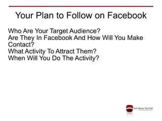 Your Plan to Follow on Facebook Who Are Your Target Audience? Are They In Facebook And How Will You Make Contact? What Activity To Attract Them? When Will You Do The Activity? 