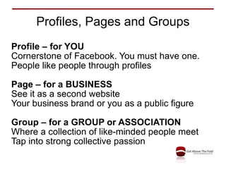 Profiles, Pages and Groups Profile – for YOU Cornerstone of Facebook. You must have one. People like people through profiles Page – for a BUSINESS See it as a second website Your business brand or you as a public figure Group – for a GROUP or ASSOCIATION Where a collection of like-minded people meet Tap into strong collective passion 