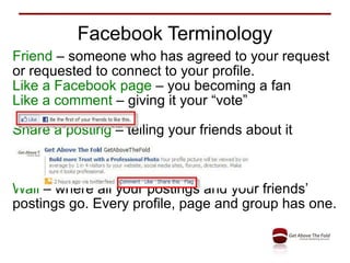 Facebook Terminology Friend  – someone who has agreed to your request or requested to connect to your profile. Like a Facebook page  – you becoming a fan Like a comment  – giving it your “vote” Share a posting  – telling your friends about it Wall  – where all your postings and your friends’ postings go. Every profile, page and group has one. 