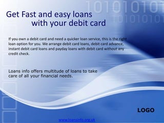Get Fast and easy loans                   with your debit card If you own a debit card and need a quicker loan service, this is the right loan option for you. We arrange debit card loans, debit card advance, instant debit card loans and payday loans with debit card without any credit check.  Loans info offers multitude of loans to take care of all your financial needs.  www.loansinfo.org.uk 
