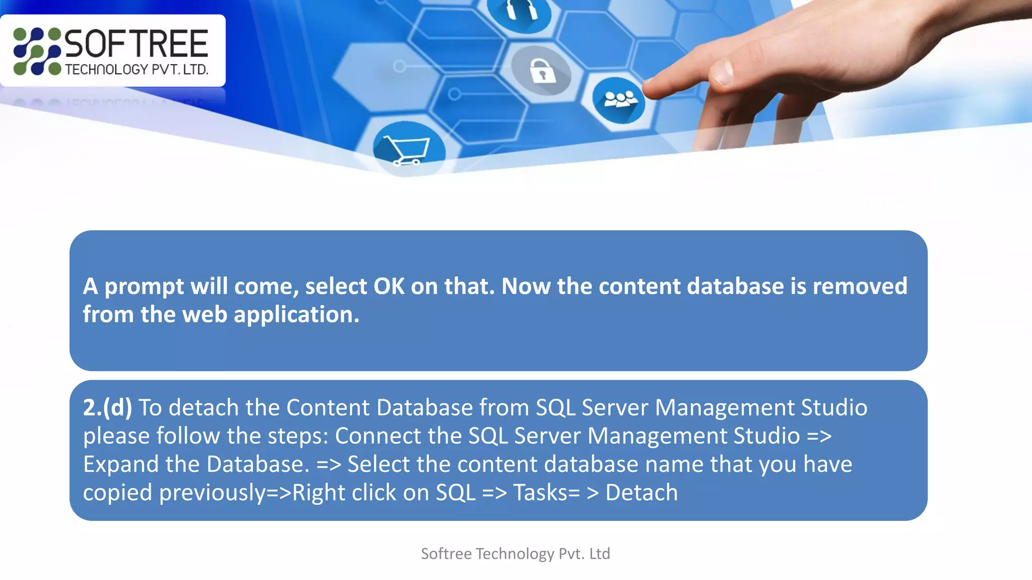 Softree Technology Pvt. Ltd
A prompt will come, select OK on that. Now the content database is removed
from the web application.
2.(d) To detach the Content Database from SQL Server Management Studio
please follow the steps: Connect the SQL Server Management Studio =>
Expand the Database. => Select the content database name that you have
copied previously=>Right click on SQL => Tasks= > Detach
 
