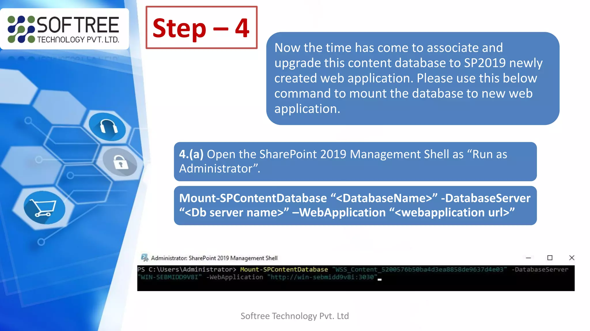 Softree Technology Pvt. Ltd
Step – 4
Now the time has come to associate and
upgrade this content database to SP2019 newly
created web application. Please use this below
command to mount the database to new web
application.
4.(a) Open the SharePoint 2019 Management Shell as “Run as
Administrator”.
Mount-SPContentDatabase “<DatabaseName>” -DatabaseServer
“<Db server name>” –WebApplication “<webapplication url>”
 