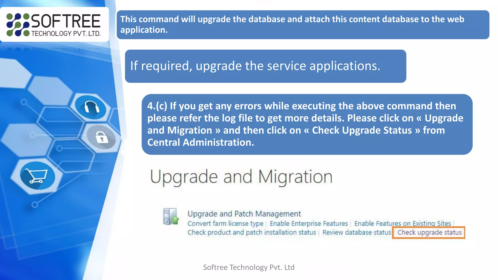 Softree Technology Pvt. Ltd
This command will upgrade the database and attach this content database to the web
application.
If required, upgrade the service applications.
4.(c) If you get any errors while executing the above command then
please refer the log file to get more details. Please click on « Upgrade
and Migration » and then click on « Check Upgrade Status » from
Central Administration.
 