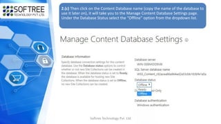 2.(c) Then click on the Content Database name (copy the name of the database to
use it later on), it will take you to the Manage Content Database Settings page.
Under the Database Status select the “Offline” option from the dropdown list.
Softree Technology Pvt. Ltd
 