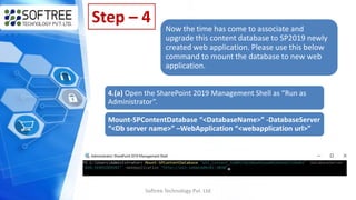 Softree Technology Pvt. Ltd
Step – 4
Now the time has come to associate and
upgrade this content database to SP2019 newly
created web application. Please use this below
command to mount the database to new web
application.
4.(a) Open the SharePoint 2019 Management Shell as “Run as
Administrator”.
Mount-SPContentDatabase “<DatabaseName>” -DatabaseServer
“<Db server name>” –WebApplication “<webapplication url>”
 