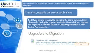 Softree Technology Pvt. Ltd
This command will upgrade the database and attach this content database to the web
application.
If required, upgrade the service applications.
4.(c) If you get any errors while executing the above command then
please refer the log file to get more details. Please click on « Upgrade
and Migration » and then click on « Check Upgrade Status » from
Central Administration.
 