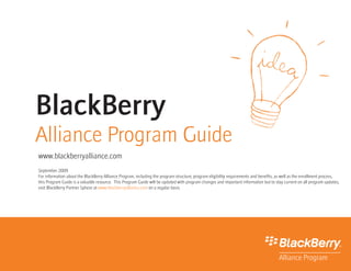BlackBerry
Alliance Program Guide
www.blackberryalliance.com
September 2009
For information about the BlackBerry Alliance Program, including the program structure, program eligibility requirements and benefits, as well as the enrollment process,
this Program Guide is a valuable resource. This Program Guide will be updated with program changes and important information but to stay current on all program updates,
visit BlackBerry Partner Sphere at www.blackberryalliance.com on a regular basis.
 