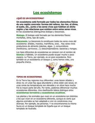 Los ecosistemas
¿QUÉ ES UN ECOSISTEMA?
Un ecosistema está formado por todos los elementos físicos
de una región concreta: formas del relieve, los ríos, el clima,
el suelo, etc., junto a los seres vivos que habitan en dicha
región y las relaciones que existen entre estos seres vivos.
En los ecosistemas distinguimos biotopo y biocenosis.
Biotopo. El biotopo está formado por los elementos físicos:
montañas, clima, tipo de suelo…
Biocenosis. La biocenosis la constituyen todos los seres vivos del
ecosistema: árboles, insectos, mamíferos, aves… Hay seres vivos
productores de alimento (plantas, algas…), consumidores
(herbívoros, carnívoros…) y descomponedores: bacterias y hongos.
Los tipos diferentes de ecosistemas se conocen con el nombre de
biomas o hábitats. Un ecosistema puede ocupar mucho o poco
espacio. La Tierra, por ejemplo, es un gran ecosistema. Pero
también es un ecosistema un bosque o, como hemos visto, una
pequeña charca.




TIPOS DE ECOSISTEMAS
En la Tierra hay regiones muy diferentes: unas tienen árboles y
otras no; en unas hay agua abundante y otras están casi secas; en
unas zonas las temperaturas son elevadas y en otras hace mucho
frío la mayor parte del año. Por tanto, podemos diferenciar muchos
ecosistemas diferentes. Una clasificación básica distingue entre
ecosistemas terrestres y ecosistemas acuáticos.
Las plantas y los animales que viven en un ecosistema son distintos
a los que viven en un ecosistema diferente, aunque es cierto que
algunos animales se han adaptado a vivir en condiciones muy
diversas. Por ejemplo, las personas. Y no encontraremos la misma
fauna en un bosque templado de España que en un bosque
templado de Australia.
 