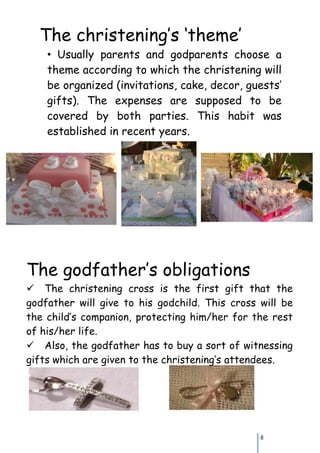 The christening’s ‘theme’
    • Usually parents and godparents choose a
    theme according to which the christening will
    be organized (invitations, cake, decor, guests’
    gifts). Τhe expenses are supposed to be
    covered by both parties. This habit was
    established in recent years.




Τhe godfather’s obligations
Τhe christening cross is the first gift that the
godfather will give to his godchild. This cross will be
the child’s companion, protecting him/her for the rest
of his/her life.
Also, the godfather has to buy a sort of witnessing
gifts which are given to the christening’s attendees.




                                                8
 